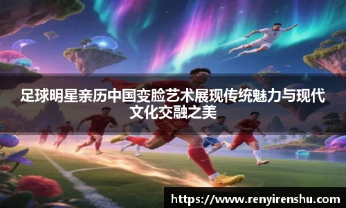 足球明星亲历中国变脸艺术展现传统魅力与现代文化交融之美